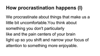How procrastination happens (I)
We procrastinate about things that make us a
little bit uncomfortable.You think about
something you don't particularly
like and the pain centers of your brain
light up so you shift and narrow your focus of
attention to something more enjoyable.
 