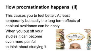 How procrastination happens (II)
This causes you to feel better. At least
temporarily but sadly the long term effects of
habitual avoidance can be nasty.
When you put off your
studies it can become
even more painful
to think about studying it.
 