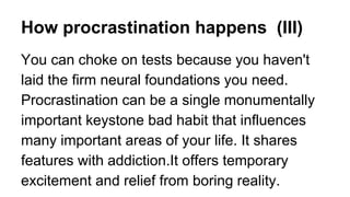 How procrastination happens (III)
You can choke on tests because you haven't
laid the firm neural foundations you need.
Procrastination can be a single monumentally
important keystone bad habit that influences
many important areas of your life. It shares
features with addiction.It offers temporary
excitement and relief from boring reality.
 