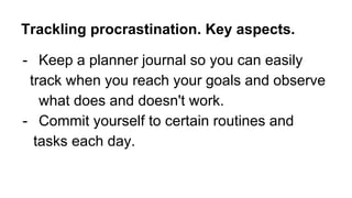 - Keep a planner journal so you can easily
track when you reach your goals and observe
what does and doesn't work.
- Commit yourself to certain routines and
tasks each day.
Trackling procrastination. Key aspects.
 