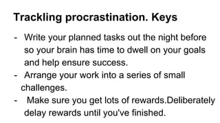 Trackling procrastination. Keys
- Write your planned tasks out the night before
so your brain has time to dwell on your goals
and help ensure success.
- Arrange your work into a series of small
challenges.
- Make sure you get lots of rewards.Deliberately
delay rewards until you've finished.
 