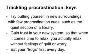 Trackling procrastination. keys
- Try putting yourself in new surroundings
with few procrastination cues, such as the
quiet section of a library.
- Gain trust in your new system, so that when
it comes time to relax, you actually relax
without feelings of guilt or worry.
- Eat your “frogs” first every day.
 