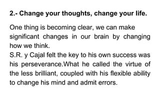 2.- Change your thoughts, change your life.
One thing is becoming clear, we can make
significant changes in our brain by changing
how we think.
S.R. y Cajal felt the key to his own success was
his perseverance.What he called the virtue of
the less brilliant, coupled with his flexible ability
to change his mind and admit errors.
 