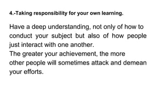 4.-Taking responsibility for your own learning.
Have a deep understanding, not only of how to
conduct your subject but also of how people
just interact with one another.
The greater your achievement, the more
other people will sometimes attack and demean
your efforts.
 