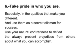 6.-Take pride in who you are.
Especially, in the qualities that make you
different.
And use them as a secret talisman for
success.
Use your natural contrariness to defied
the always present prejudices from others
about what you can accomplish.
 