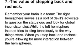 Remember your brain is a team: The right
hemisphere serves as a sort of devil's advocate
to question the status quo and look for global
inconsistencies.While the left hemisphere
instead tries to cling tenaciously to the way
things were. When you step back and recheck,
you're allowing for more interaction between
the hemispheres.
7.-The value of stepping back and
recheck.
 