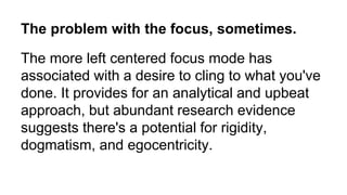 The more left centered focus mode has
associated with a desire to cling to what you've
done. It provides for an analytical and upbeat
approach, but abundant research evidence
suggests there's a potential for rigidity,
dogmatism, and egocentricity.
The problem with the focus, sometimes.
 