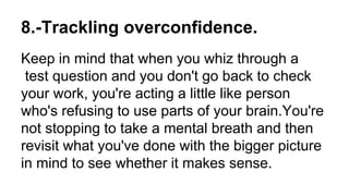 8.-Trackling overconfidence.
Keep in mind that when you whiz through a
test question and you don't go back to check
your work, you're acting a little like person
who's refusing to use parts of your brain.You're
not stopping to take a mental breath and then
revisit what you've done with the bigger picture
in mind to see whether it makes sense.
 