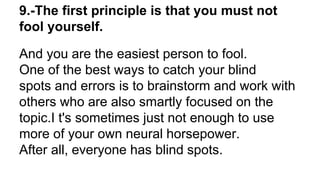 9.-The first principle is that you must not
fool yourself.
And you are the easiest person to fool.
One of the best ways to catch your blind
spots and errors is to brainstorm and work with
others who are also smartly focused on the
topic.I t's sometimes just not enough to use
more of your own neural horsepower.
After all, everyone has blind spots.
 