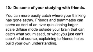 10.- Do some of your studying with friends.
You can more easily catch where your thinking
has gone astray. Friends and teammates can
serve as sort of an ever questioning larger
scale diffuse mode outside your brain that can
catch what you missed, or what you just can't
see.And of course, explaining to friends helps
build your own understanding.
 