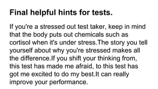 Final helpful hints for tests.
If you're a stressed out test taker, keep in mind
that the body puts out chemicals such as
cortisol when it's under stress.The story you tell
yourself about why you're stressed makes all
the difference.If you shift your thinking from,
this test has made me afraid, to this test has
got me excited to do my best.It can really
improve your performance.
 