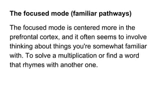 The focused mode (familiar pathways)
The focused mode is centered more in the
prefrontal cortex, and it often seems to involve
thinking about things you're somewhat familiar
with. To solve a multiplication or find a word
that rhymes with another one.
 