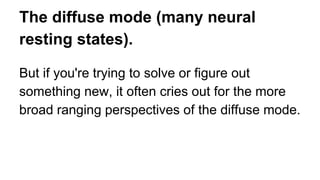 The diffuse mode (many neural
resting states).
But if you're trying to solve or figure out
something new, it often cries out for the more
broad ranging perspectives of the diffuse mode.
 