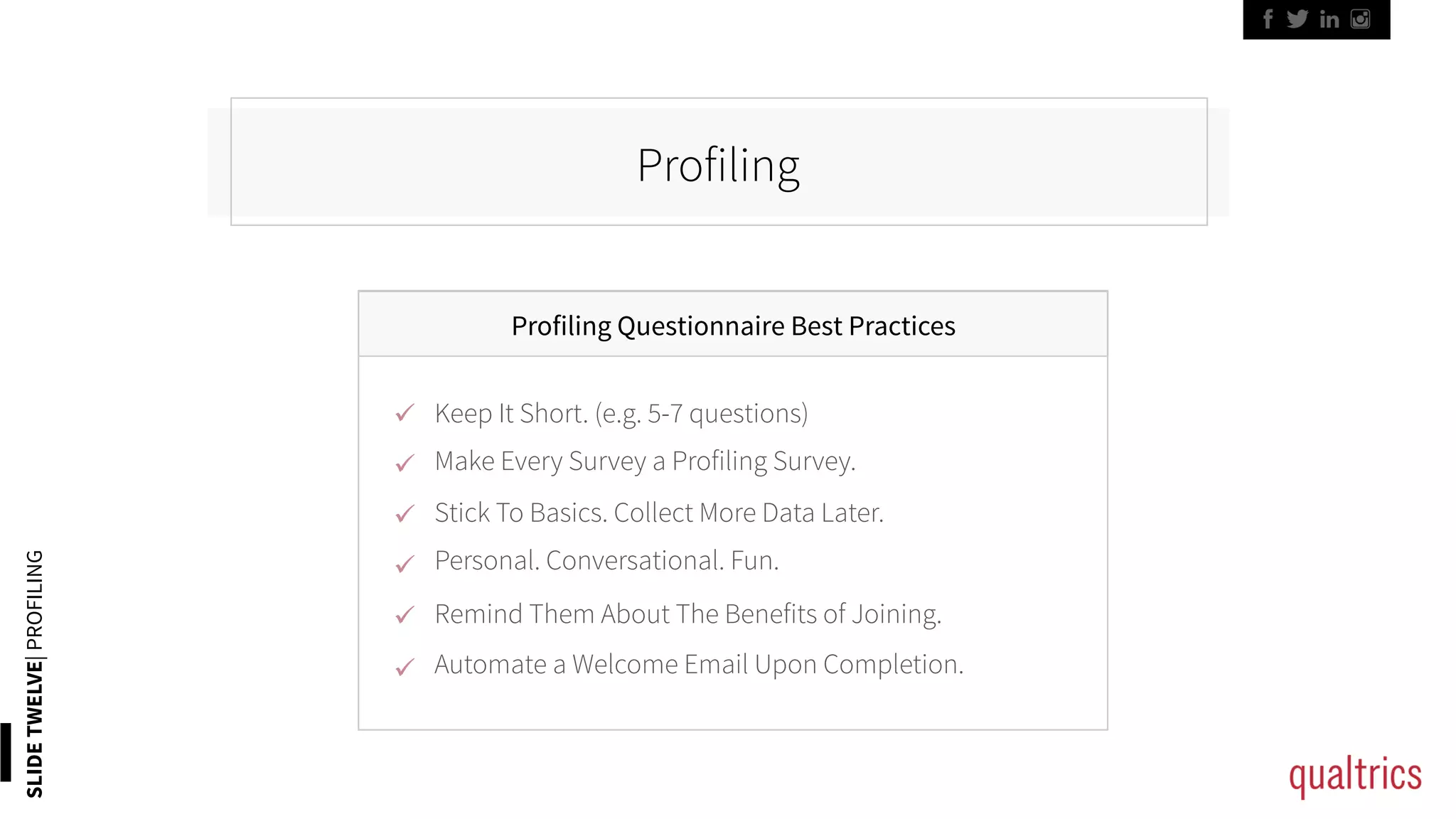 SLIDETWELVE|PROFILING
Profiling
Profiling Questionnaire Best Practices
ü 
ü 
ü 
ü 
ü 
ü 
Keep It Short. (e.g. 5-7 questions)
Personal. Conversational. Fun.
Stick To Basics. Collect More Data Later.
Remind Them About The Benefits of Joining.
Automate a Welcome Email Upon Completion.
Make Every Survey a Profiling Survey.
 
