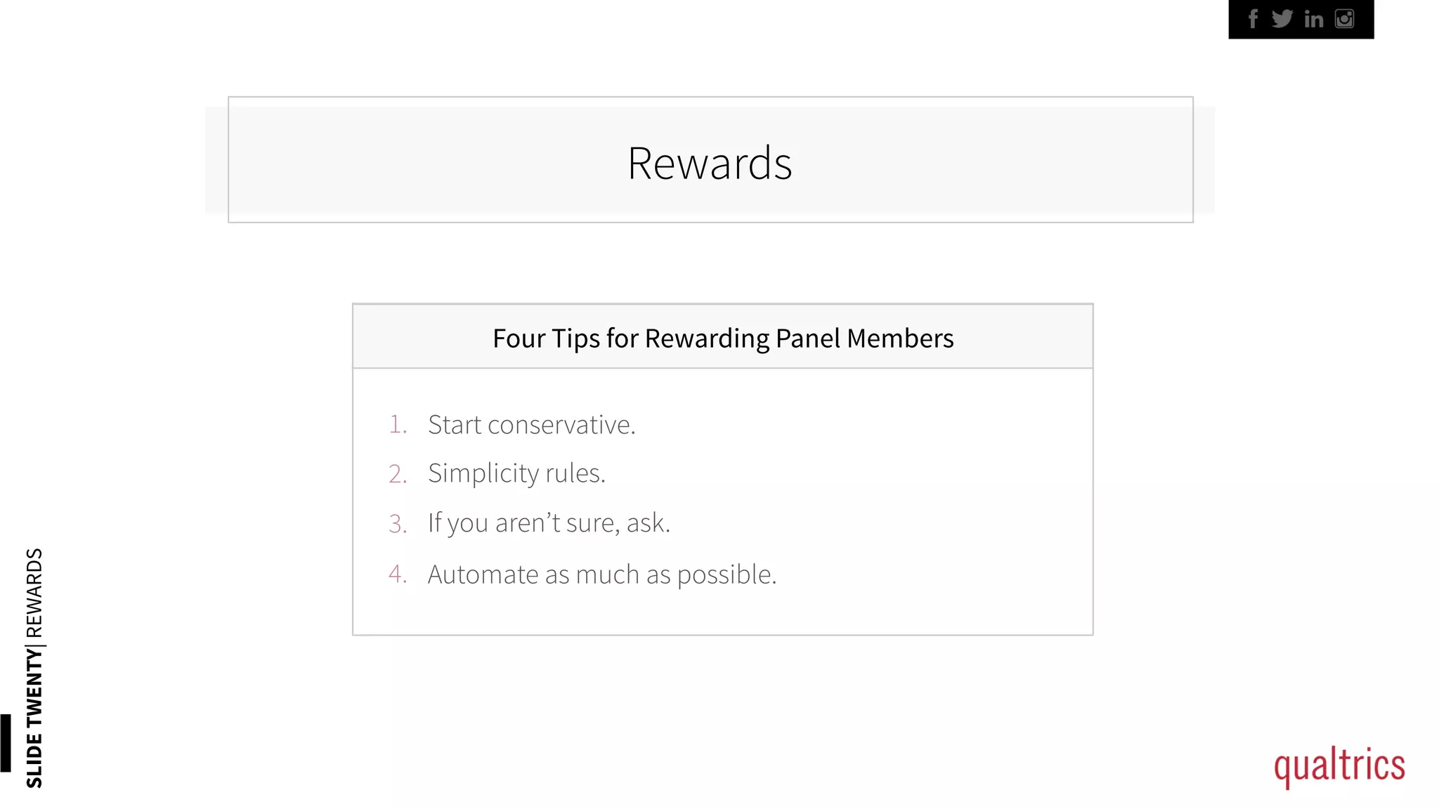 SLIDETWENTY|REWARDS
Rewards
Four Tips for Rewarding Panel Members
1. 
2. 
3. 
4. 
Start conservative.
Simplicity rules.
If you aren’t sure, ask.
Automate as much as possible.
 