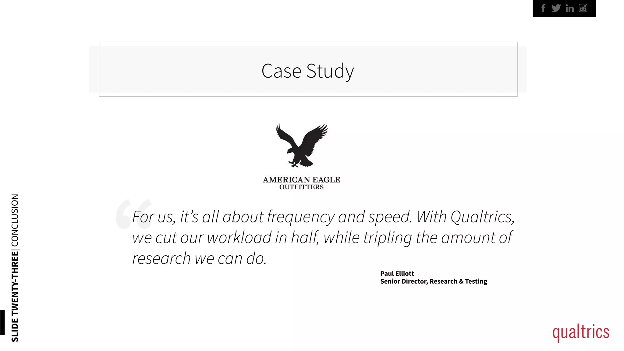 “
Case Study
SLIDETWENTY-THREE|CONCLUSION
For us, it’s all about frequency and speed. With Qualtrics,
we cut our workload in half, while tripling the amount of
research we can do.
Paul Elliott
Senior Director, Research & Testing
 