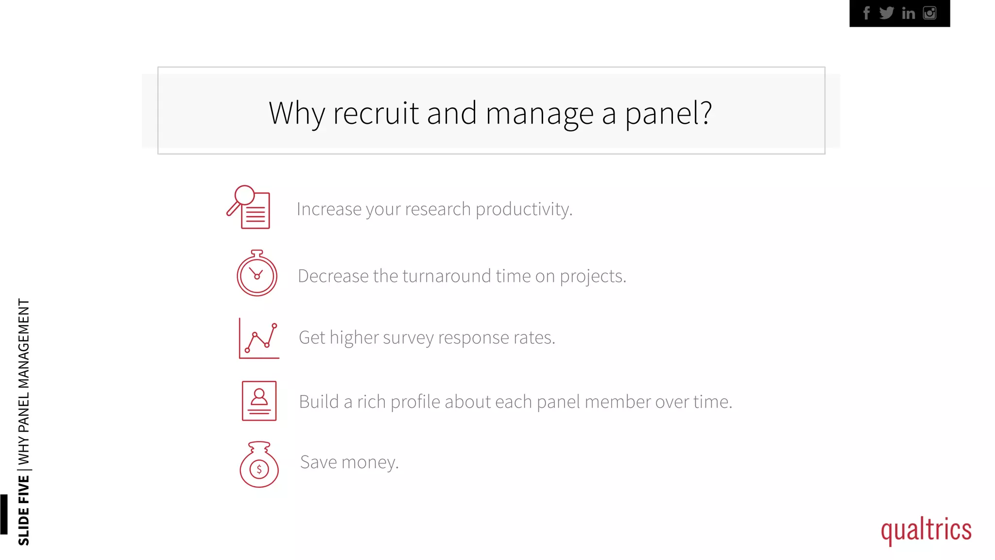 SLIDEFIVE|WHYPANELMANAGEMENT
Why recruit and manage a panel?
Increase your research productivity.	
Decrease the turnaround time on projects.	
Get higher survey response rates.	
Build a rich profile about each panel member over time.	
Save money.	
 