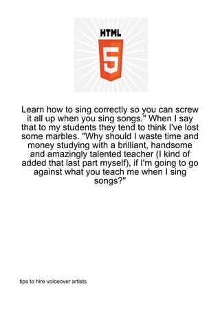 Learn how to sing correctly so you can screw
  it all up when you sing songs." When I say
that to my students they tend to think I've lost
some marbles. "Why should I waste time and
  money studying with a brilliant, handsome
   and amazingly talented teacher (I kind of
added that last part myself), if I'm going to go
     against what you teach me when I sing
                    songs?"




tips to hire voiceover artists
 