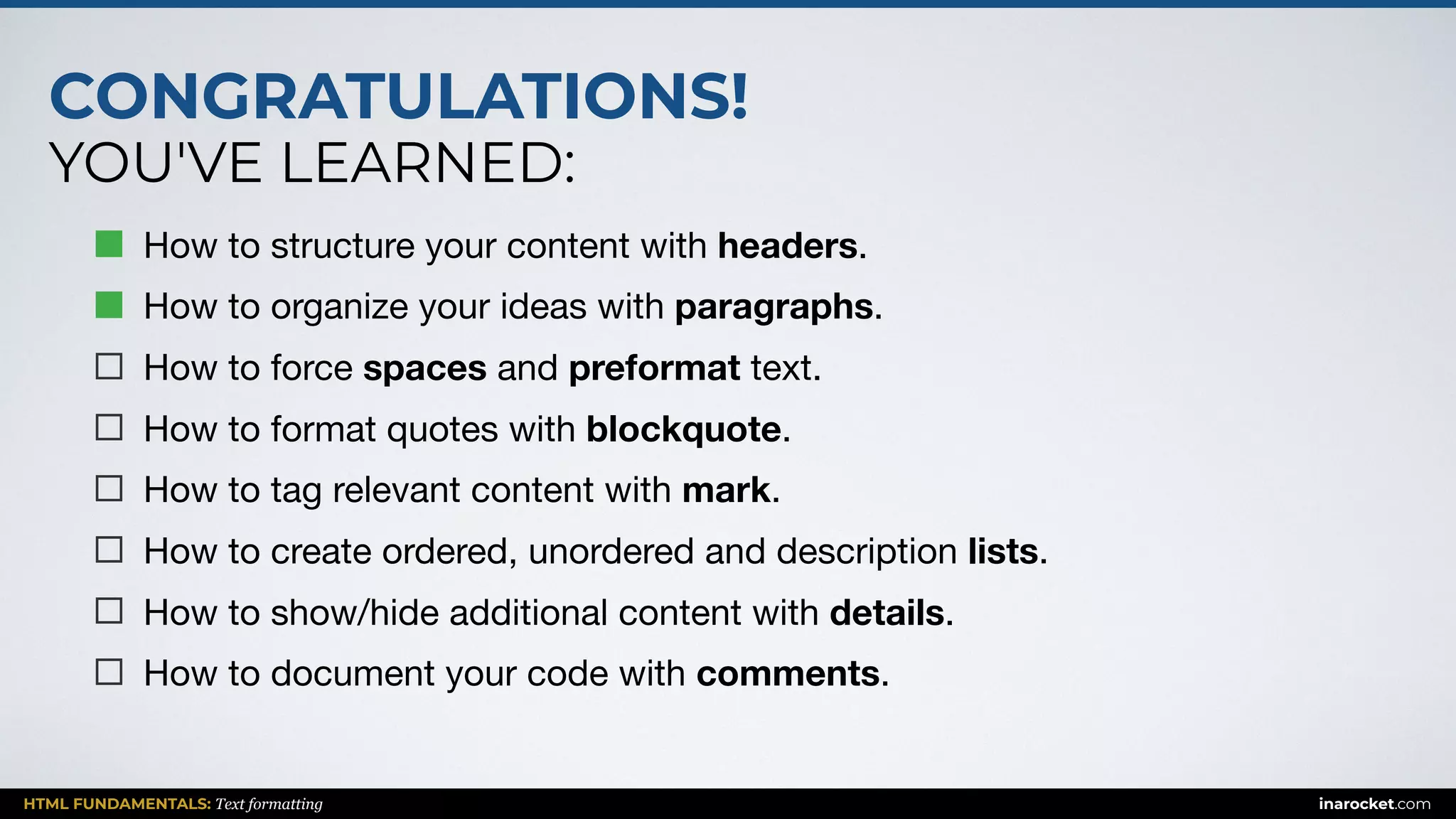 CONGRATULATIONS!
YOU'VE LEARNED:
HTML FUNDAMENTALS: Text formatting inarocket.com
How to structure your content with headers.

How to organize your ideas with paragraphs.

How to force spaces and preformat text.

How to format quotes with blockquote.

How to tag relevant content with mark.

How to create ordered, unordered and description lists.

How to show/hide additional content with details.

How to document your code with comments.
 