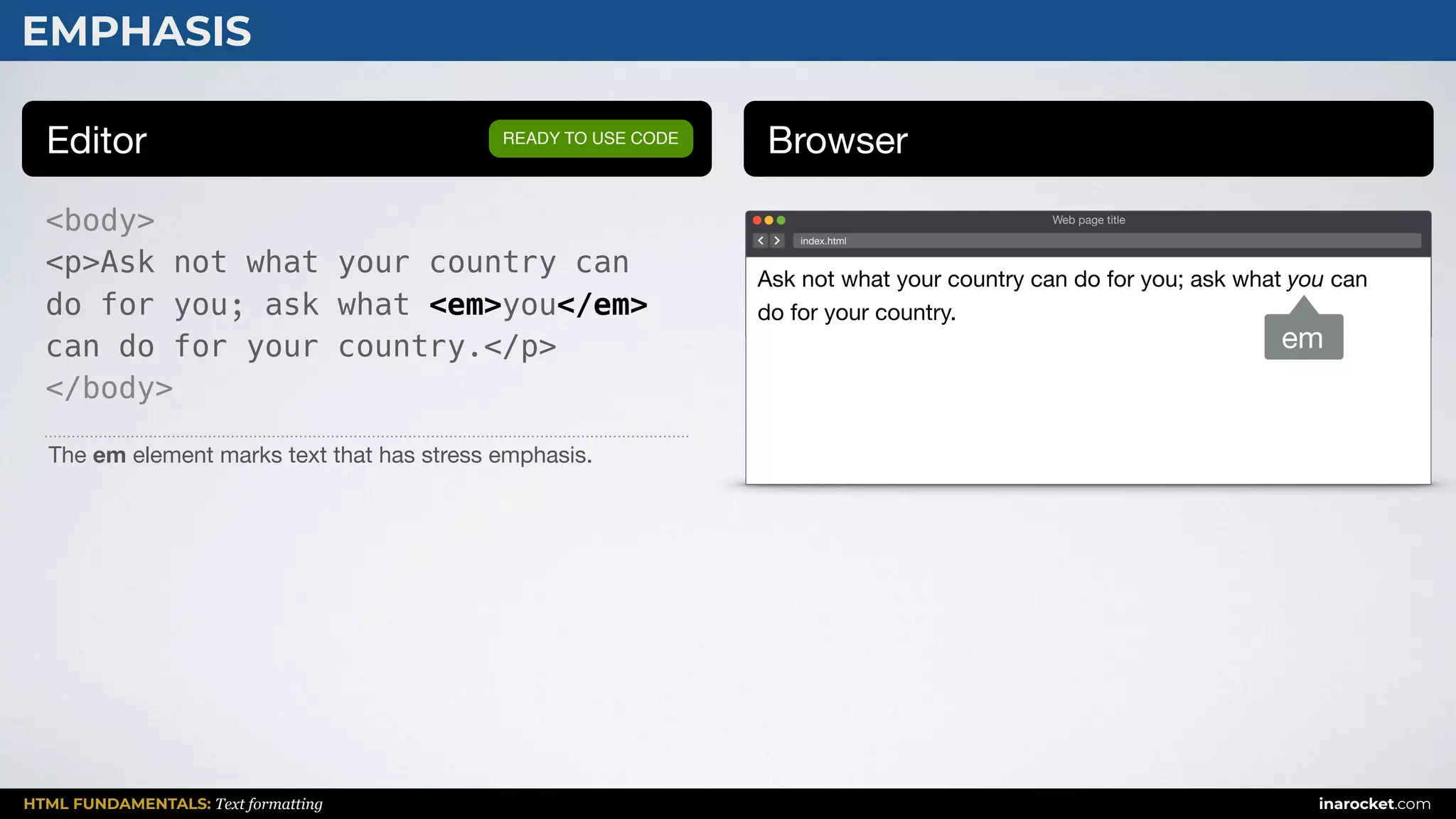 HTML FUNDAMENTALS: Text formatting inarocket.com
EMPHASIS
Editor Browser
<body>
<p>Ask not what your country can
do for you; ask what <em>you</em>
can do for your country.</p>
</body>
READY TO USE CODE
The em element marks text that has stress emphasis.
Web page title
index.html
Ask not what your country can do for you; ask what you can
do for your country.
em
 