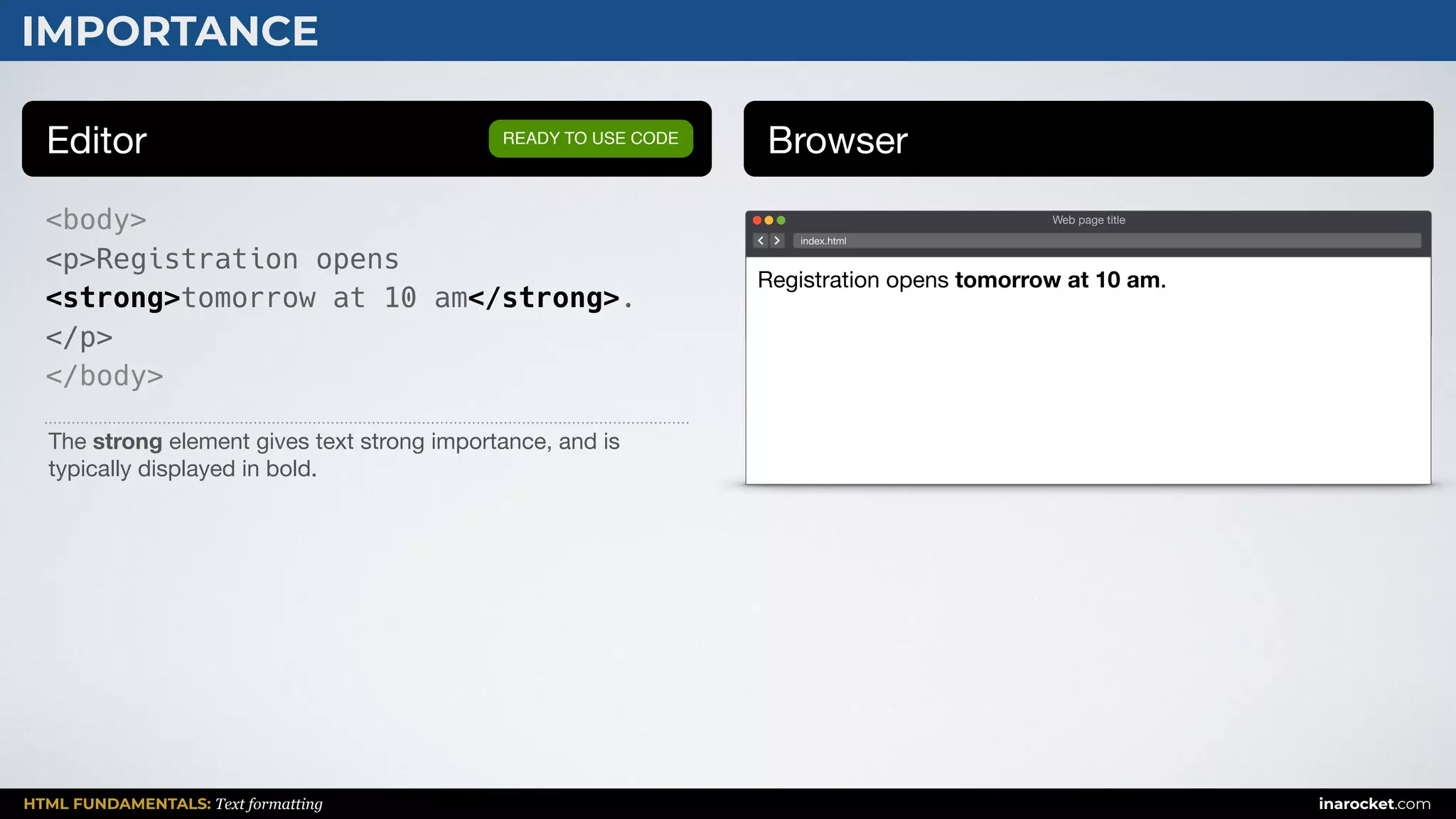 HTML FUNDAMENTALS: Text formatting inarocket.com
IMPORTANCE
Editor Browser
<body>
<p>Registration opens
<strong>tomorrow at 10 am</strong>.
</p>
</body>
READY TO USE CODE
The strong element gives text strong importance, and is
typically displayed in bold.
Web page title
index.html
Registration opens tomorrow at 10 am.
 