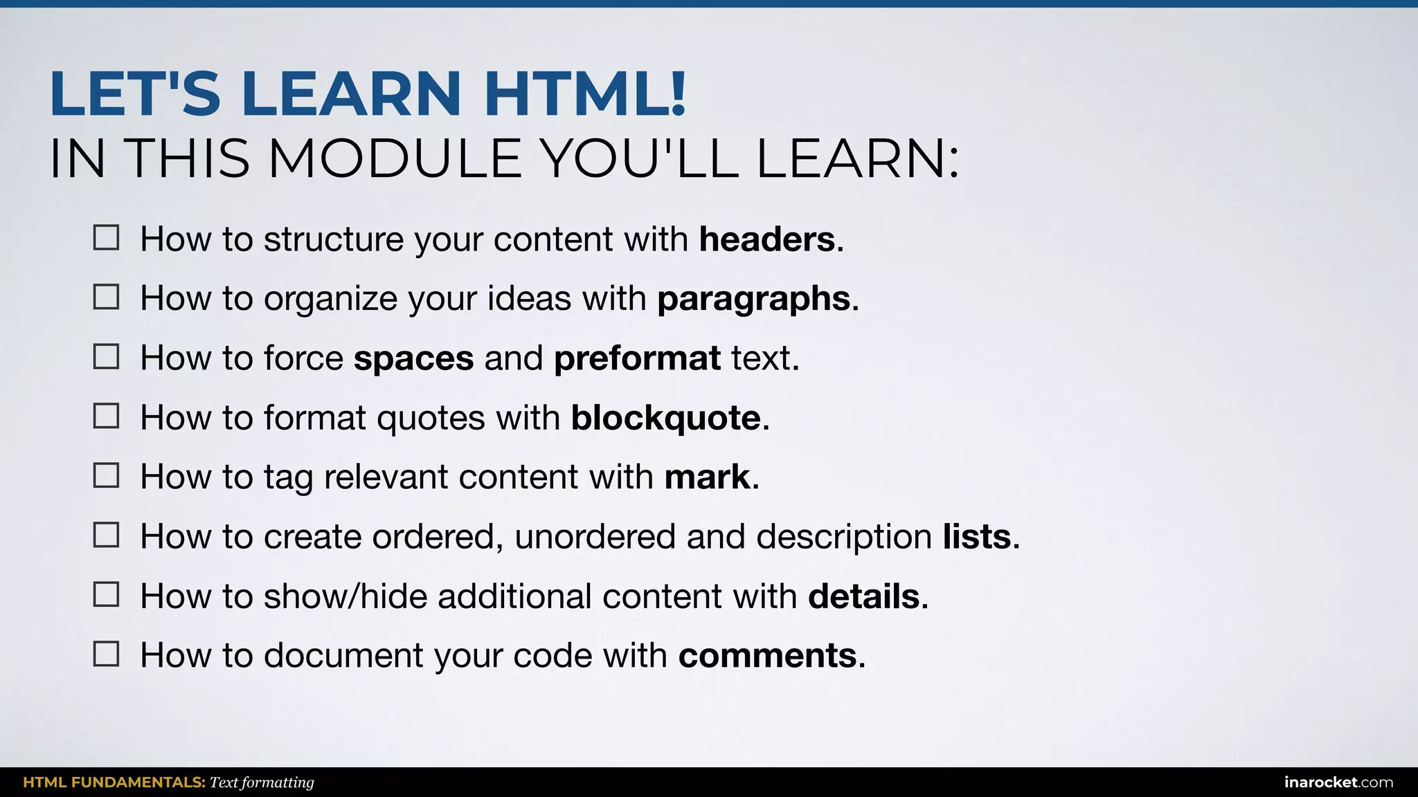 LET'S LEARN HTML!
IN THIS MODULE YOU'LL LEARN:
HTML FUNDAMENTALS: Text formatting inarocket.com
How to structure your content with headers.

How to organize your ideas with paragraphs.

How to force spaces and preformat text.

How to format quotes with blockquote.

How to tag relevant content with mark.

How to create ordered, unordered and description lists.

How to show/hide additional content with details.

How to document your code with comments.
 