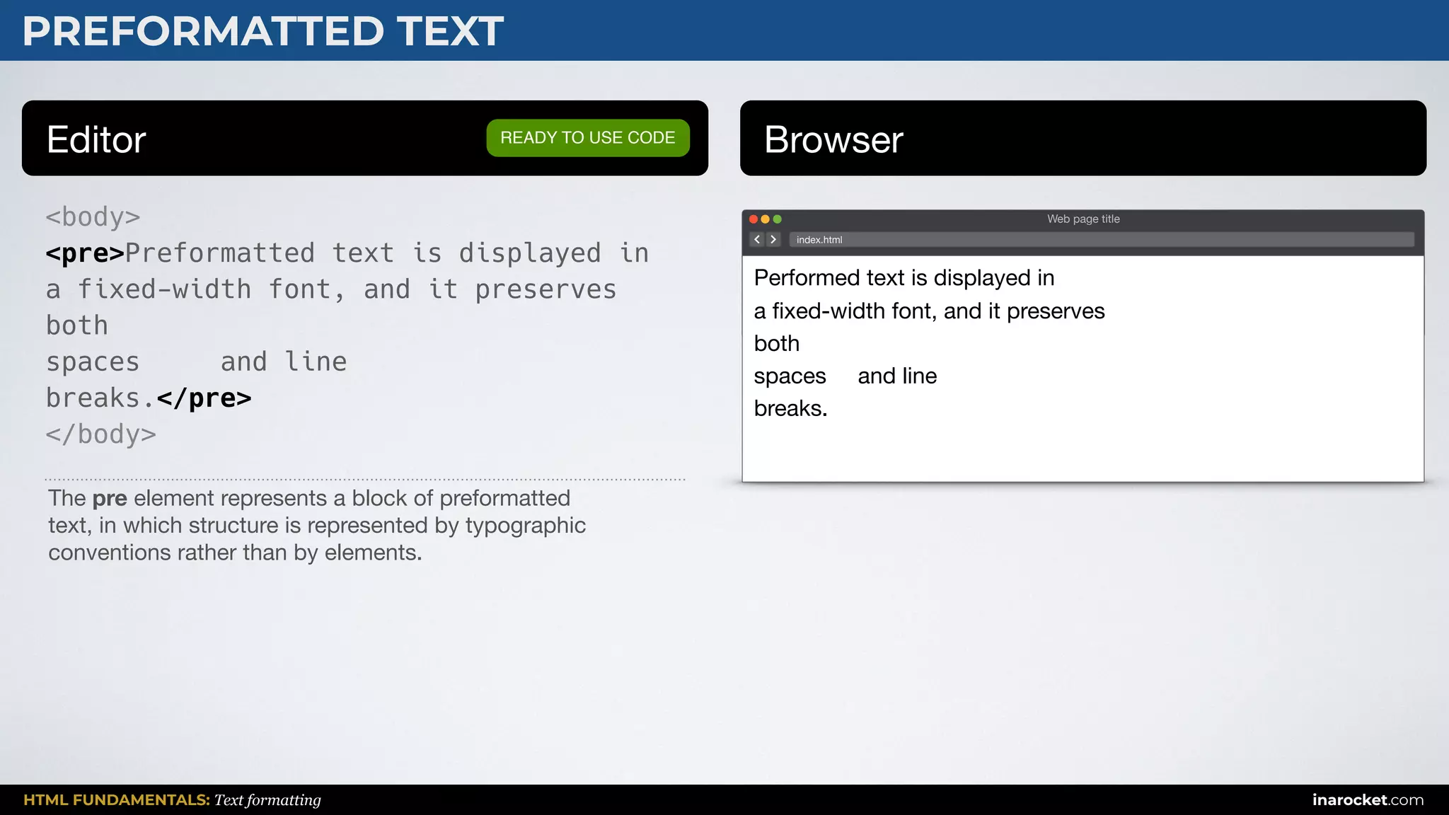 HTML FUNDAMENTALS: Text formatting inarocket.com
PREFORMATTED TEXT
Editor Browser
<body>
<pre>Preformatted text is displayed in
a fixed-width font, and it preserves
both
spaces and line
breaks.</pre>
</body>
READY TO USE CODE
The pre element represents a block of preformatted 

text, in which structure is represented by typographic 

conventions rather than by elements.
Web page title
index.html
Performed text is displayed in 

a ﬁxed-width font, and it preserves 

both 

spaces and line 

breaks.
 