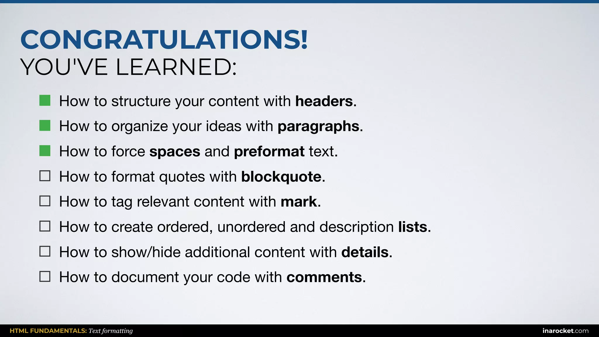 CONGRATULATIONS!
YOU'VE LEARNED:
HTML FUNDAMENTALS: Text formatting inarocket.com
How to structure your content with headers.

How to organize your ideas with paragraphs.

How to force spaces and preformat text.

How to format quotes with blockquote.

How to tag relevant content with mark.

How to create ordered, unordered and description lists.

How to show/hide additional content with details.

How to document your code with comments.
 