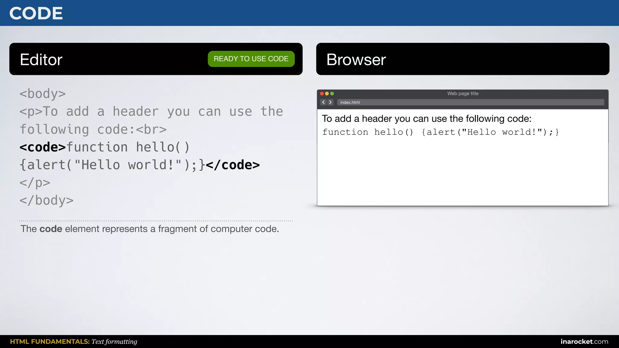 HTML FUNDAMENTALS: Text formatting inarocket.com
CODE
Editor Browser
<body>
<p>To add a header you can use the
following code:<br>
<code>function hello()
{alert("Hello world!");}</code>
</p>
</body>
READY TO USE CODE
The code element represents a fragment of computer code.
Web page title
index.html
To add a header you can use the following code:

function hello() {alert("Hello world!");}
 
