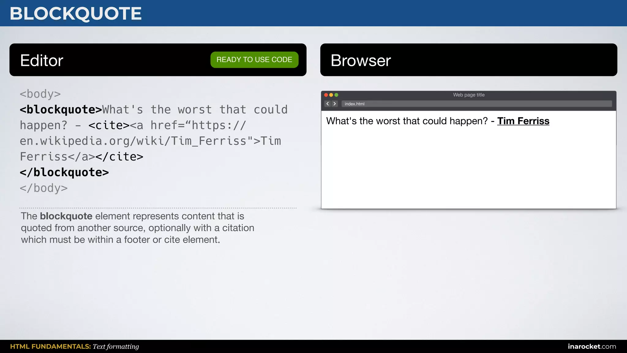 HTML FUNDAMENTALS: Text formatting inarocket.com
BLOCKQUOTE
Editor Browser
<body>
<blockquote>What's the worst that could
happen? - <cite><a href=“https://
en.wikipedia.org/wiki/Tim_Ferriss">Tim
Ferriss</a></cite>
</blockquote>
</body>
READY TO USE CODE
The blockquote element represents content that is 

quoted from another source, optionally with a citation 

which must be within a footer or cite element.
Web page title
index.html
What's the worst that could happen? - Tim Ferriss
 