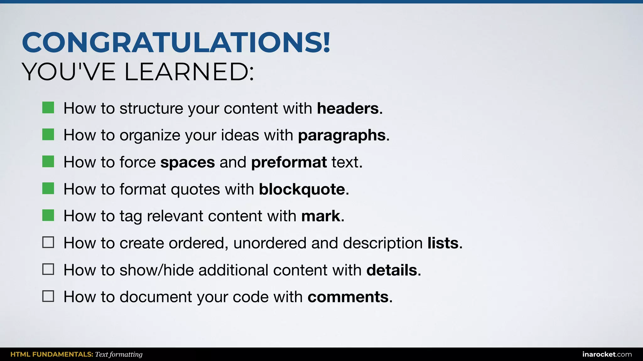 CONGRATULATIONS!
YOU'VE LEARNED:
HTML FUNDAMENTALS: Text formatting inarocket.com
How to structure your content with headers.

How to organize your ideas with paragraphs.

How to force spaces and preformat text.

How to format quotes with blockquote.

How to tag relevant content with mark.

How to create ordered, unordered and description lists.

How to show/hide additional content with details.

How to document your code with comments.
 