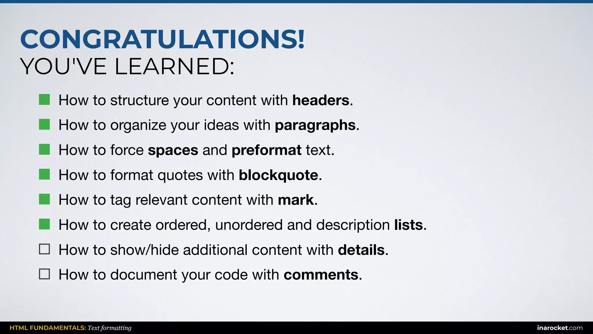 CONGRATULATIONS!
YOU'VE LEARNED:
HTML FUNDAMENTALS: Text formatting inarocket.com
How to structure your content with headers.

How to organize your ideas with paragraphs.

How to force spaces and preformat text.

How to format quotes with blockquote.

How to tag relevant content with mark.

How to create ordered, unordered and description lists.

How to show/hide additional content with details.

How to document your code with comments.
 