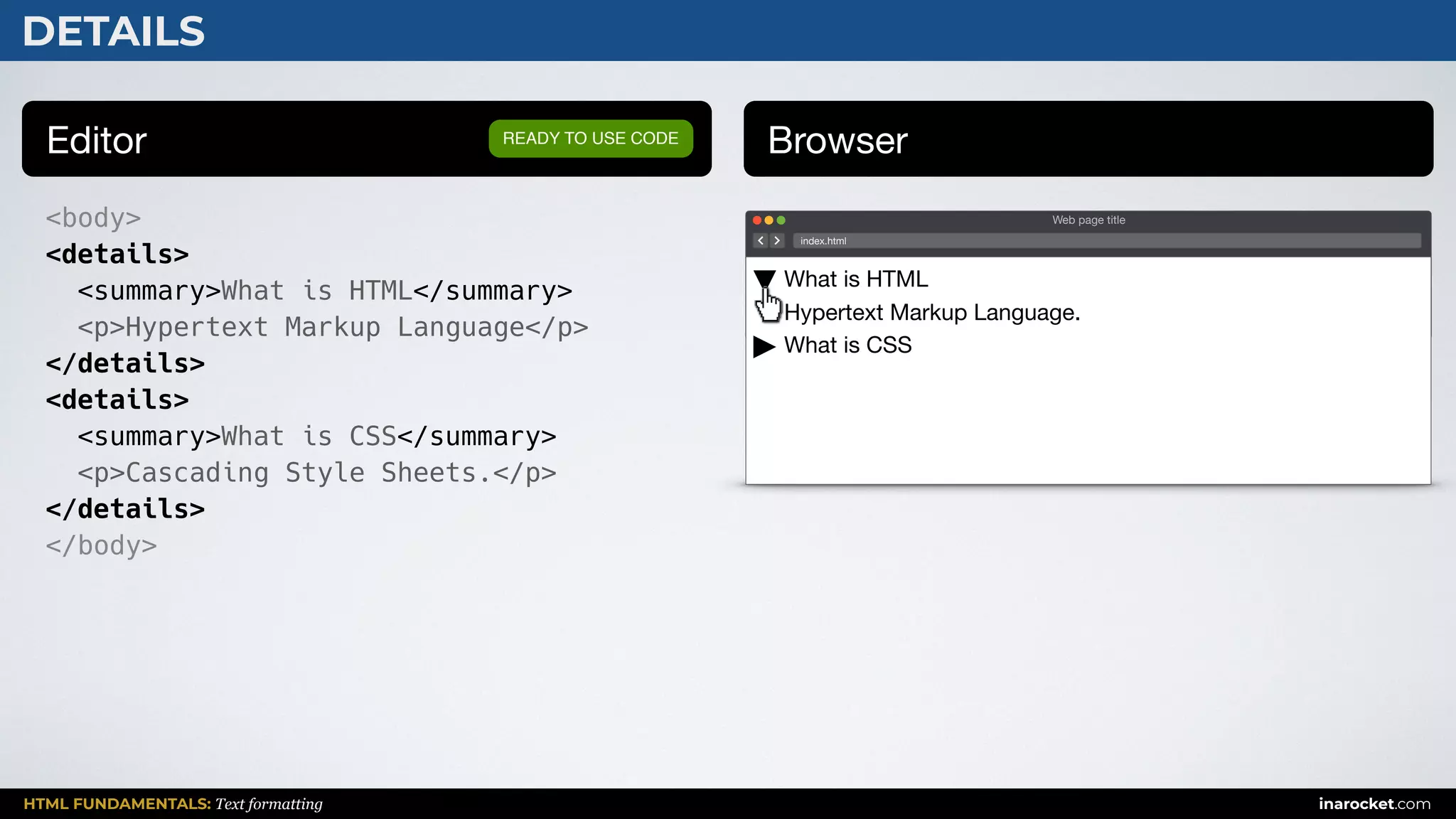 HTML FUNDAMENTALS: Text formatting inarocket.com
DETAILS
Editor Browser
<body>
<details>
<summary>What is HTML</summary>
<p>Hypertext Markup Language</p>
</details>
<details>
<summary>What is CSS</summary>
<p>Cascading Style Sheets.</p>
</details>
</body>
READY TO USE CODE
Web page title
index.html
What is HTML 
Hypertext Markup Language.

What is CSS
 