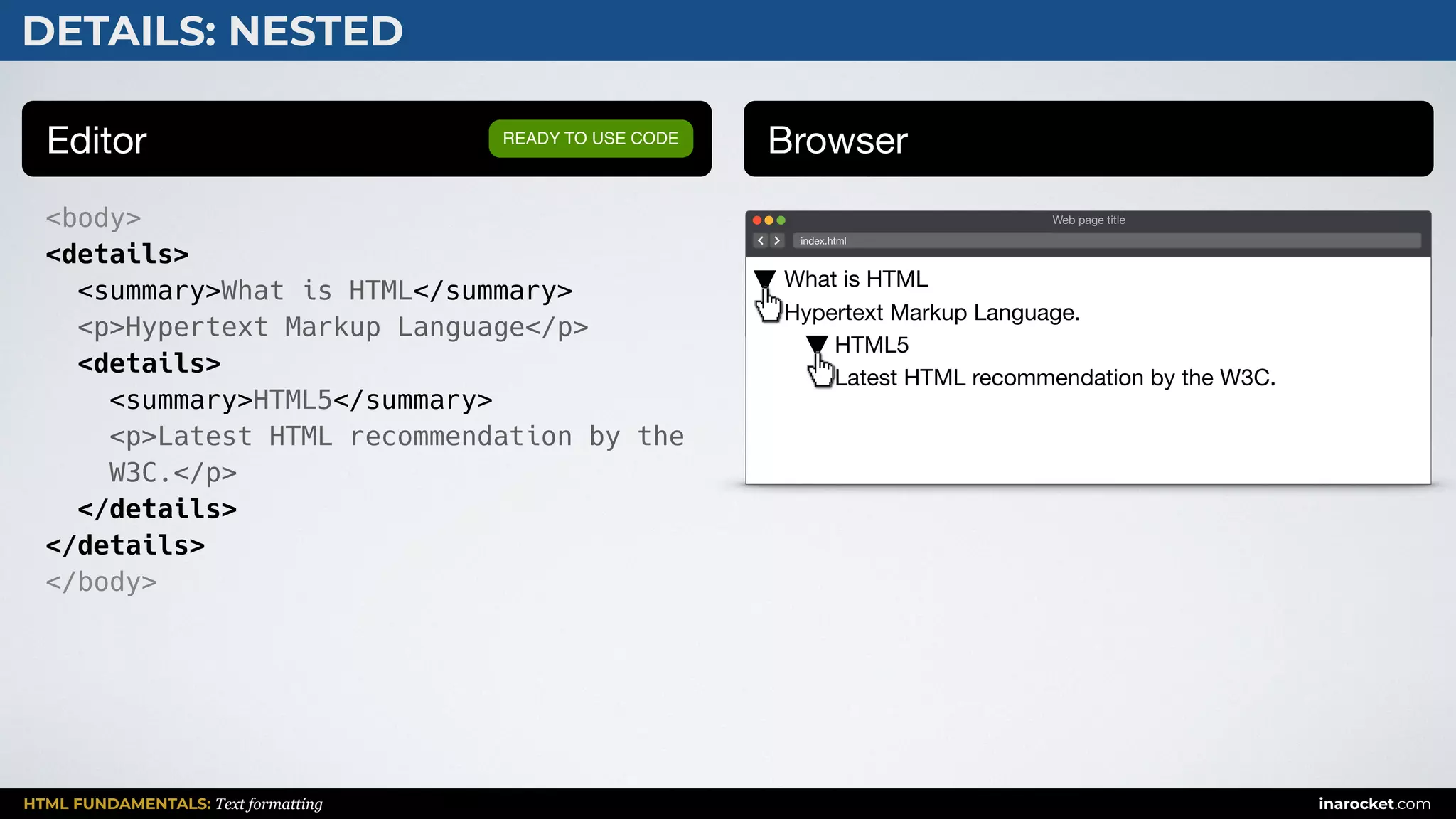 HTML FUNDAMENTALS: Text formatting inarocket.com
Editor Browser
<body>
<details>
<summary>What is HTML</summary>
<p>Hypertext Markup Language</p>
<details>
<summary>HTML5</summary>
<p>Latest HTML recommendation by the
W3C.</p>
</details>
</details>
</body>
READY TO USE CODE
DETAILS: NESTED
Web page title
index.html
What is HTML 
Hypertext Markup Language.

HTML5 
Latest HTML recommendation by the W3C.
 