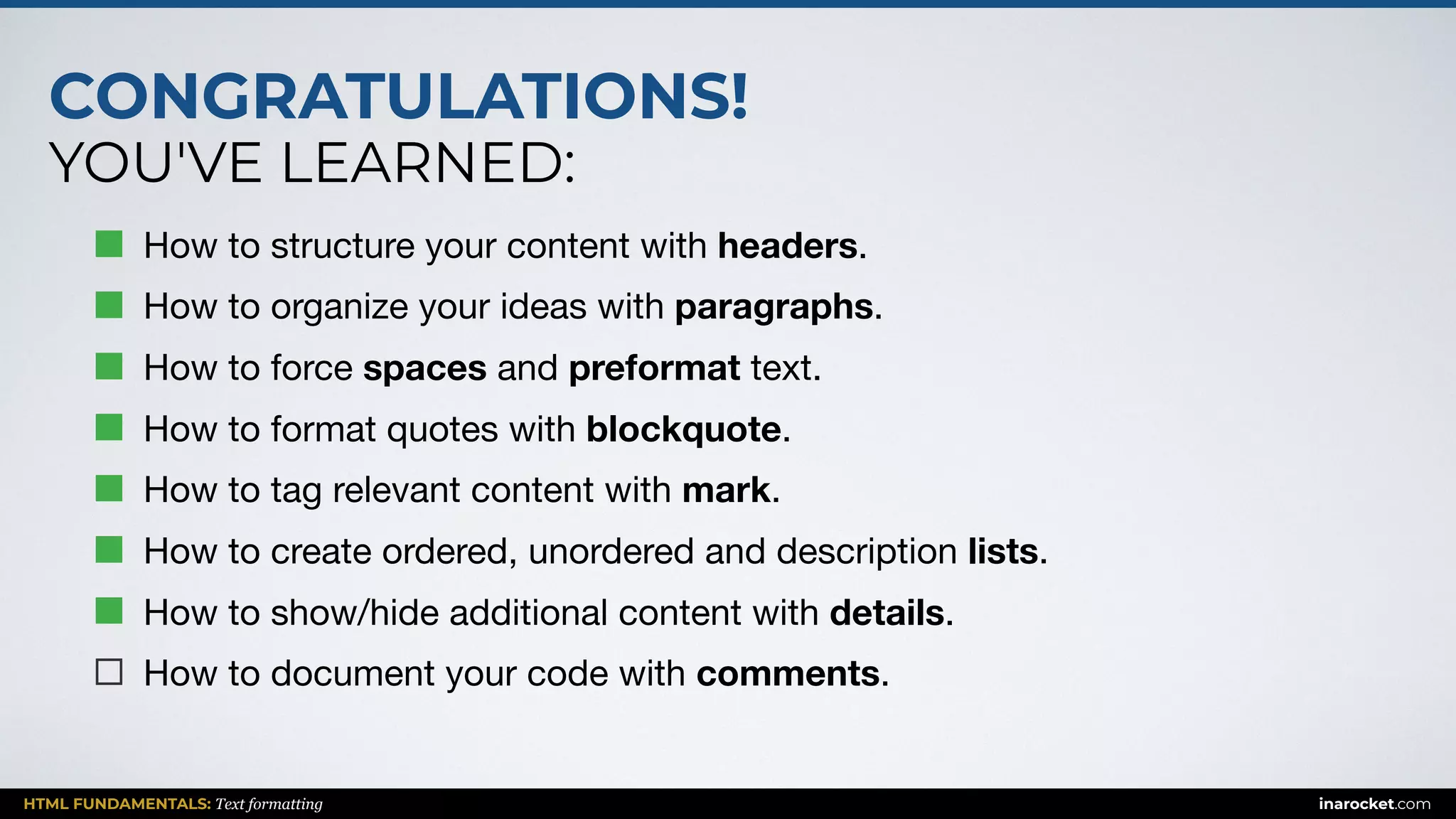 CONGRATULATIONS!
YOU'VE LEARNED:
HTML FUNDAMENTALS: Text formatting inarocket.com
How to structure your content with headers.

How to organize your ideas with paragraphs.

How to force spaces and preformat text.

How to format quotes with blockquote.

How to tag relevant content with mark.

How to create ordered, unordered and description lists.

How to show/hide additional content with details.

How to document your code with comments.
 