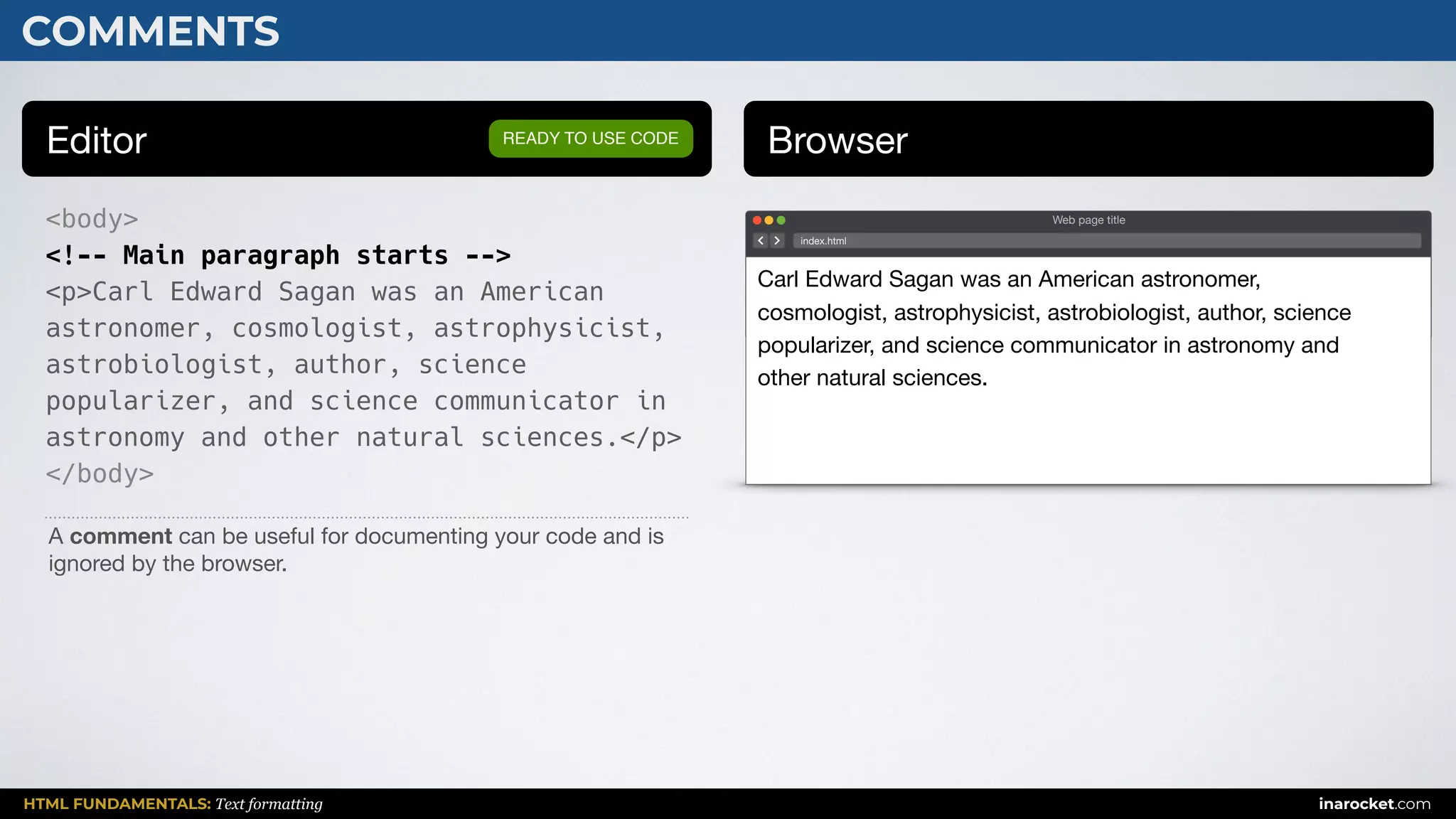 HTML FUNDAMENTALS: Text formatting inarocket.com
COMMENTS
Editor Browser
<body>
<!-- Main paragraph starts -->
<p>Carl Edward Sagan was an American
astronomer, cosmologist, astrophysicist,
astrobiologist, author, science
popularizer, and science communicator in
astronomy and other natural sciences.</p>
</body>
READY TO USE CODE
A comment can be useful for documenting your code and is
ignored by the browser.
Web page title
index.html
Carl Edward Sagan was an American astronomer,
cosmologist, astrophysicist, astrobiologist, author, science
popularizer, and science communicator in astronomy and
other natural sciences.
 
