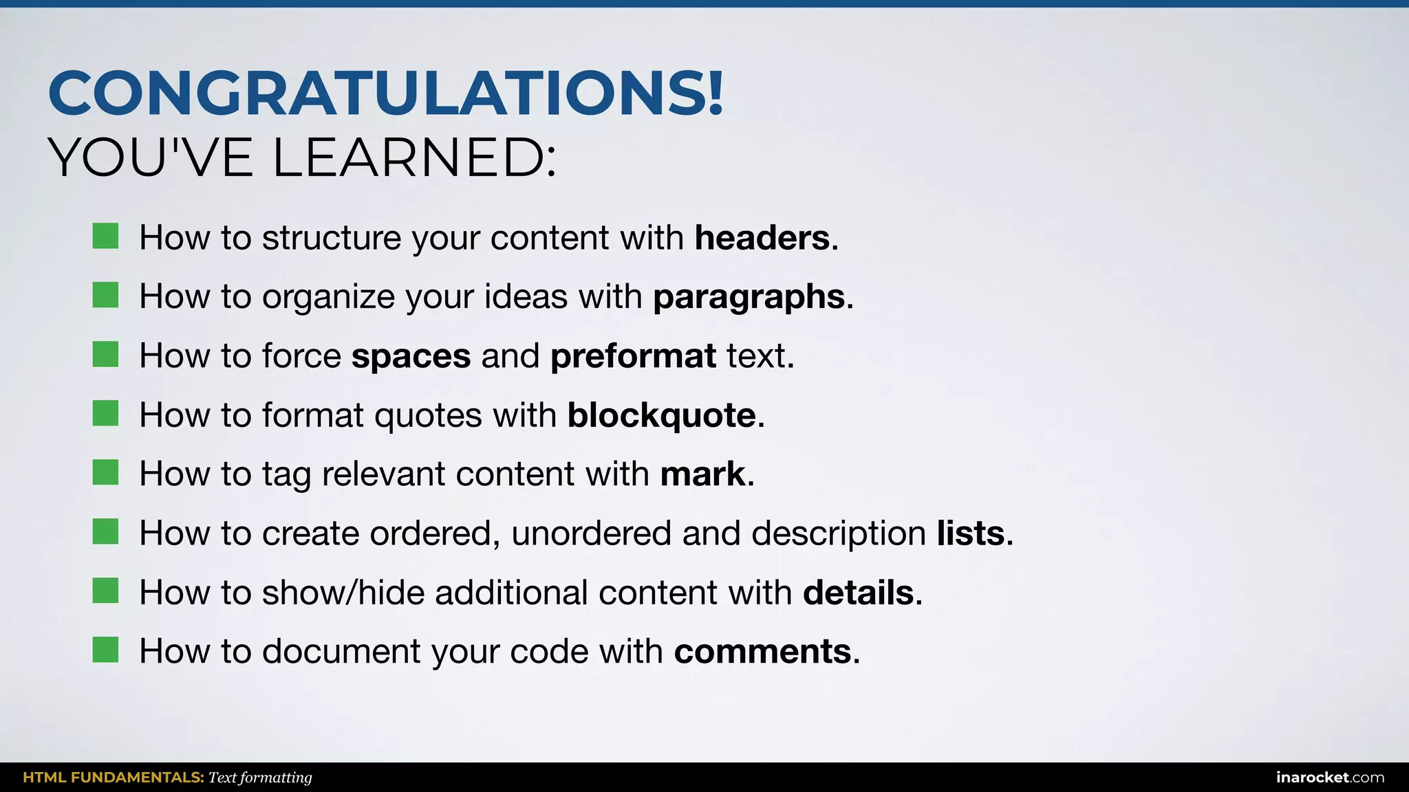CONGRATULATIONS!
YOU'VE LEARNED:
HTML FUNDAMENTALS: Text formatting inarocket.com
How to structure your content with headers.

How to organize your ideas with paragraphs.

How to force spaces and preformat text.

How to format quotes with blockquote.

How to tag relevant content with mark.

How to create ordered, unordered and description lists.

How to show/hide additional content with details.

How to document your code with comments.
 