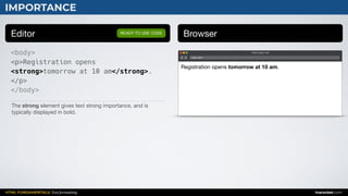 HTML FUNDAMENTALS: Text formatting inarocket.com
IMPORTANCE
Editor Browser
<body>
<p>Registration opens
<strong>tomorrow at 10 am</strong>.
</p>
</body>
READY TO USE CODE
The strong element gives text strong importance, and is
typically displayed in bold.
Web page title
index.html
Registration opens tomorrow at 10 am.
 