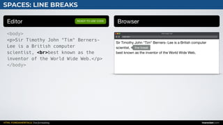 HTML FUNDAMENTALS: Text formatting inarocket.com
SPACES: LINE BREAKS
Editor Browser
<body>
<p>Sir Timothy John "Tim" Berners-
Lee is a British computer
scientist, <br>best known as the
inventor of the World Wide Web.</p>
</body>
READY TO USE CODE
Web page title
index.html
Sir Timothy John "Tim" Berners- Lee is a British computer
scientist, 

best known as the inventor of the World Wide Web.
line break
 