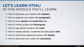 LET'S LEARN HTML!
IN THIS MODULE YOU'LL LEARN:
HTML FUNDAMENTALS: Text formatting inarocket.com
How to structure your content with headers.

How to organize your ideas with paragraphs.

How to force spaces and preformat text.

How to format quotes with blockquote.

How to tag relevant content with mark.

How to create ordered, unordered and description lists.

How to show/hide additional content with details.

How to document your code with comments.
 