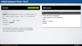 HTML FUNDAMENTALS: Text formatting inarocket.com
PREFORMATTED TEXT
Editor Browser
<body>
<pre>Preformatted text is displayed in
a fixed-width font, and it preserves
both
spaces and line
breaks.</pre>
</body>
READY TO USE CODE
The pre element represents a block of preformatted 

text, in which structure is represented by typographic 

conventions rather than by elements.
Web page title
index.html
Performed text is displayed in 

a ﬁxed-width font, and it preserves 

both 

spaces and line 

breaks.
 