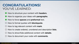 CONGRATULATIONS!
YOU'VE LEARNED:
HTML FUNDAMENTALS: Text formatting inarocket.com
How to structure your content with headers.

How to organize your ideas with paragraphs.

How to force spaces and preformat text.

How to format quotes with blockquote.

How to tag relevant content with mark.

How to create ordered, unordered and description lists.

How to show/hide additional content with details.

How to document your code with comments.
 