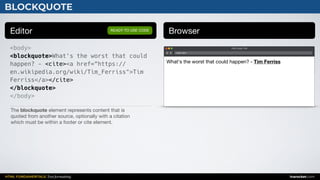 HTML FUNDAMENTALS: Text formatting inarocket.com
BLOCKQUOTE
Editor Browser
<body>
<blockquote>What's the worst that could
happen? - <cite><a href=“https://
en.wikipedia.org/wiki/Tim_Ferriss">Tim
Ferriss</a></cite>
</blockquote>
</body>
READY TO USE CODE
The blockquote element represents content that is 

quoted from another source, optionally with a citation 

which must be within a footer or cite element.
Web page title
index.html
What's the worst that could happen? - Tim Ferriss
 