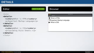 HTML FUNDAMENTALS: Text formatting inarocket.com
DETAILS
Editor Browser
<body>
<details>
<summary>What is HTML</summary>
<p>Hypertext Markup Language</p>
</details>
<details>
<summary>What is CSS</summary>
<p>Cascading Style Sheets.</p>
</details>
</body>
READY TO USE CODE
Web page title
index.html
What is HTML 
Hypertext Markup Language.

What is CSS
 