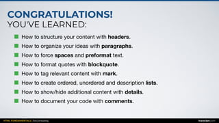 CONGRATULATIONS!
YOU'VE LEARNED:
HTML FUNDAMENTALS: Text formatting inarocket.com
How to structure your content with headers.

How to organize your ideas with paragraphs.

How to force spaces and preformat text.

How to format quotes with blockquote.

How to tag relevant content with mark.

How to create ordered, unordered and description lists.

How to show/hide additional content with details.

How to document your code with comments.
 