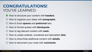 CONGRATULATIONS!
YOU'VE LEARNED:
HTML FUNDAMENTALS: Text formatting inarocket.com
How to structure your content with headers.

How to organize your ideas with paragraphs.

How to force spaces and preformat text.

How to format quotes with blockquote.

How to tag relevant content with mark.

How to create ordered, unordered and description lists.

How to show/hide additional content with details.

How to document your code with comments.
 
