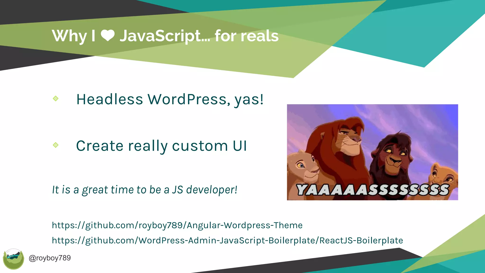@royboy789
Why I JavaScript… for reals
Headless WordPress, yas!
Create really custom UI
It is a great time to be a JS developer!
https://github.com/royboy789/Angular-Wordpress-Theme
https://github.com/WordPress-Admin-JavaScript-Boilerplate/ReactJS-Boilerplate
 