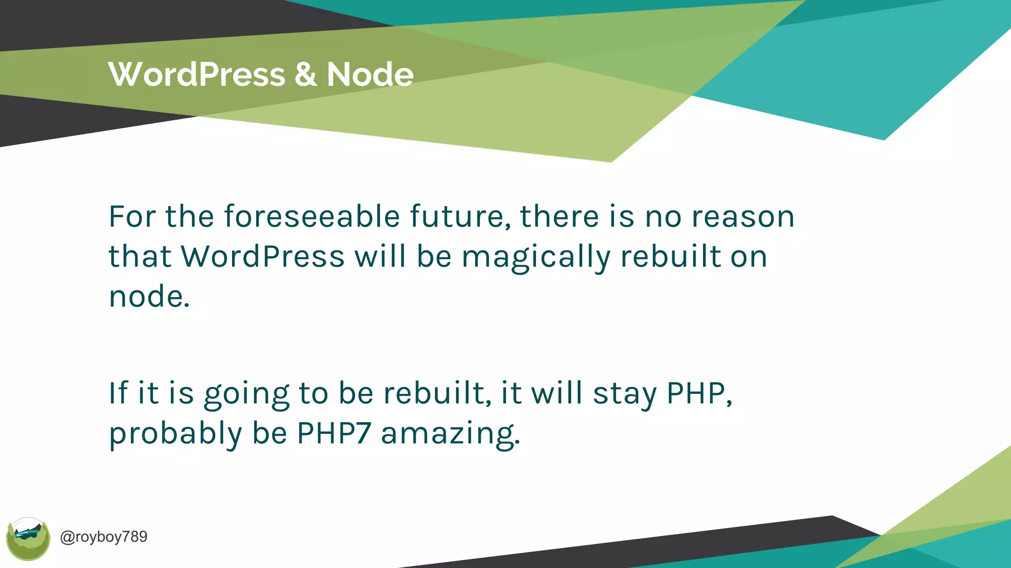 @royboy789
WordPress & Node
For the foreseeable future, there is no reason
that WordPress will be magically rebuilt on
node.
If it is going to be rebuilt, it will stay PHP,
probably be PHP7 amazing.
 