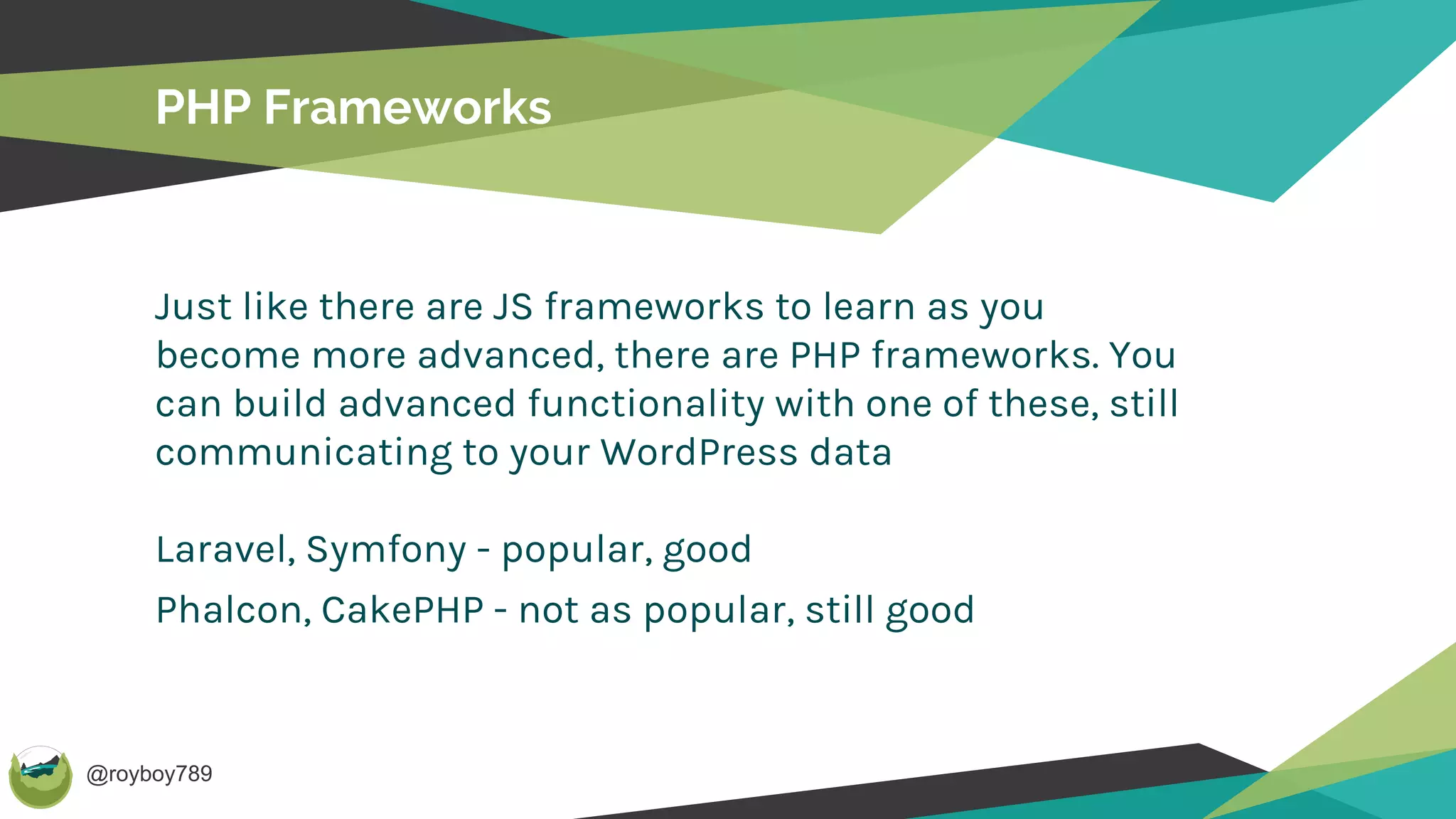 @royboy789
PHP Frameworks
Just like there are JS frameworks to learn as you
become more advanced, there are PHP frameworks. You
can build advanced functionality with one of these, still
communicating to your WordPress data
Laravel, Symfony - popular, good
Phalcon, CakePHP - not as popular, still good
 