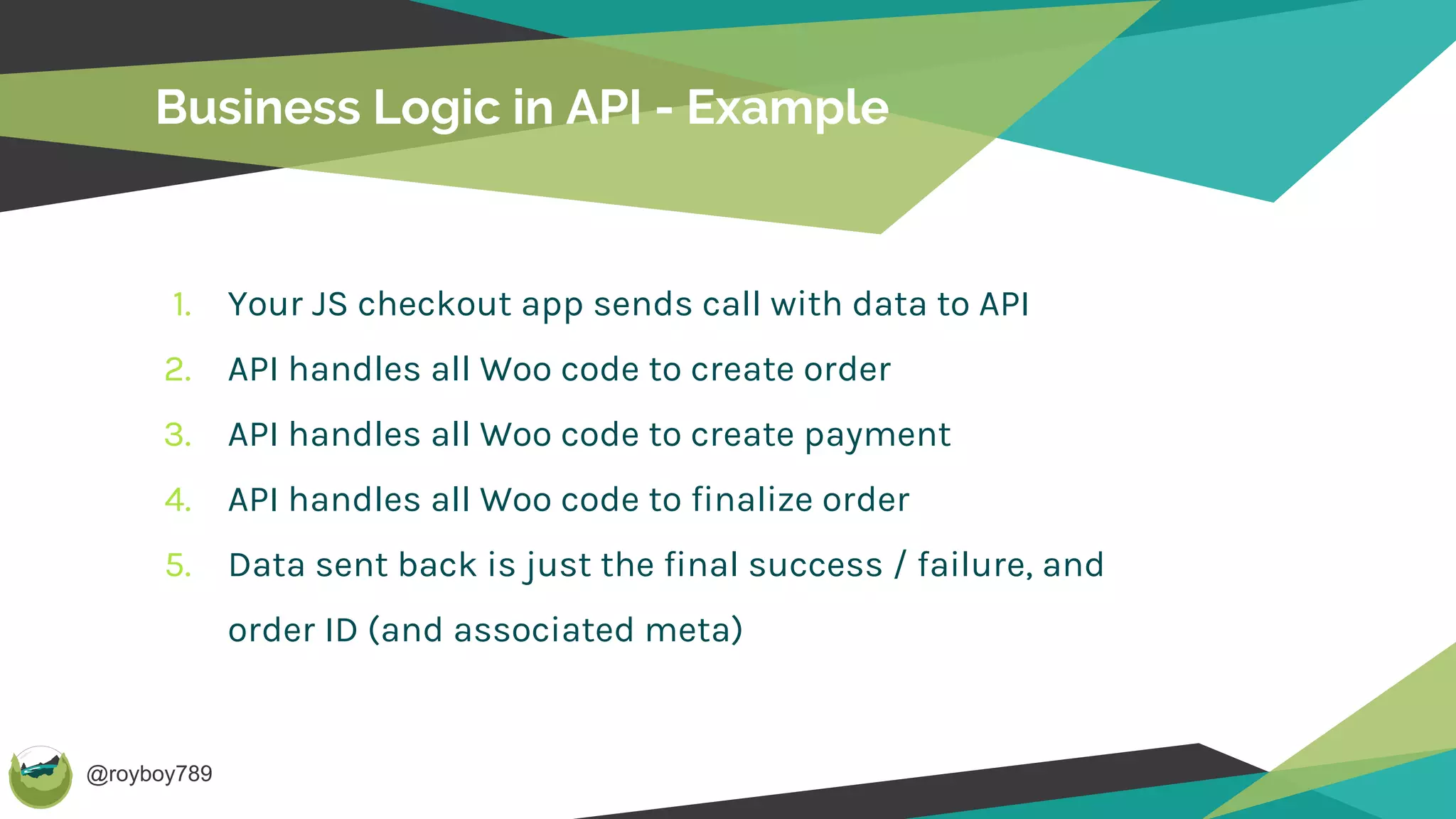 @royboy789
Business Logic in API - Example
1. Your JS checkout app sends call with data to API
2. API handles all Woo code to create order
3. API handles all Woo code to create payment
4. API handles all Woo code to finalize order
5. Data sent back is just the final success / failure, and
order ID (and associated meta)
 